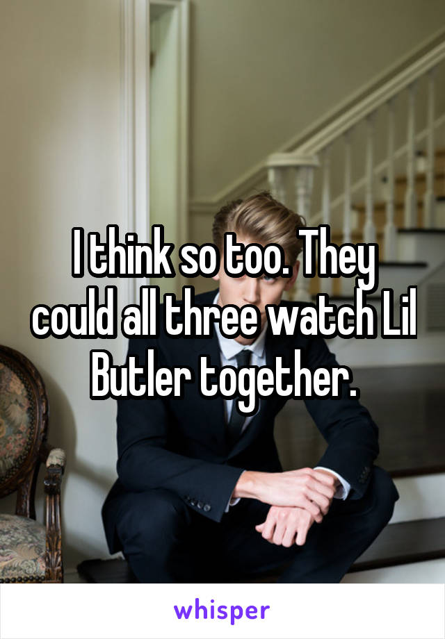 I think so too. They could all three watch Lil Butler together.