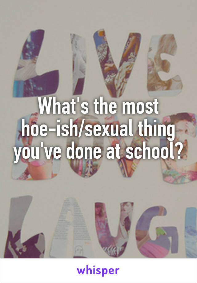 What's the most hoe-ish/sexual thing you've done at school? 