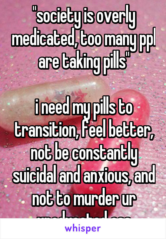 "society is overly medicated, too many ppl are taking pills"

i need my pills to transition, feel better, not be constantly suicidal and anxious, and not to murder ur uneducated ass