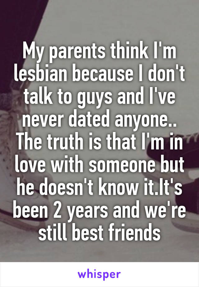 My parents think I'm lesbian because I don't talk to guys and I've never dated anyone.. The truth is that I'm in love with someone but he doesn't know it.It's been 2 years and we're still best friends