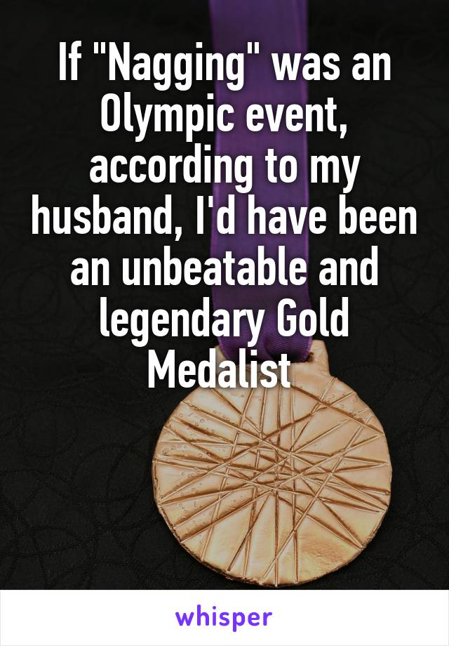 If "Nagging" was an Olympic event, according to my husband, I'd have been an unbeatable and legendary Gold Medalist 



