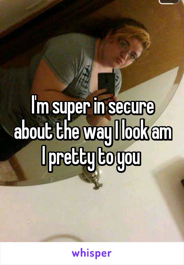 I'm super in secure about the way I look am I pretty to you 