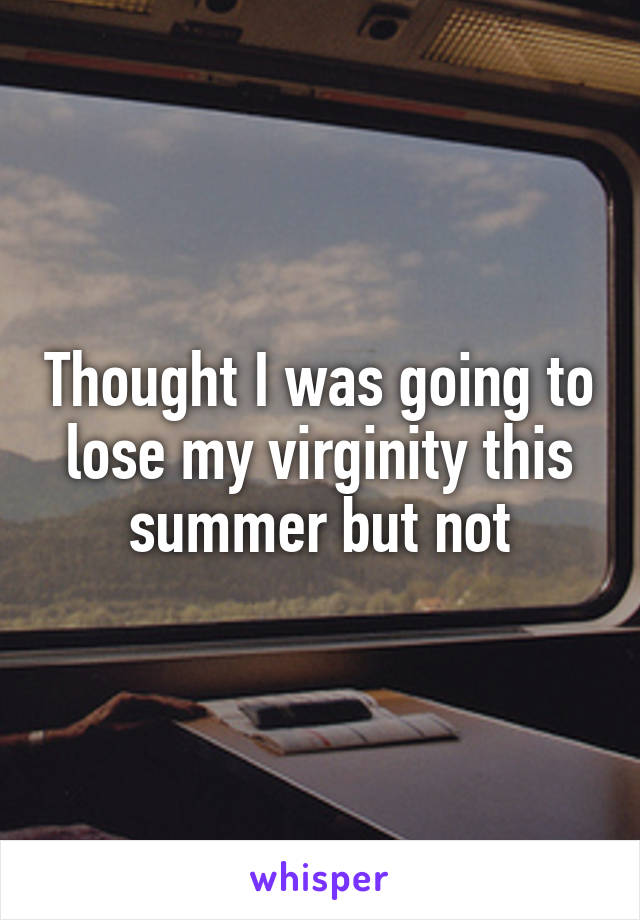 Thought I was going to lose my virginity this summer but not