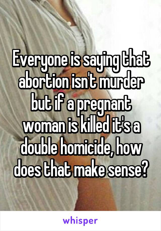 Everyone is saying that abortion isn't murder but if a pregnant woman is killed it's a double homicide, how does that make sense?