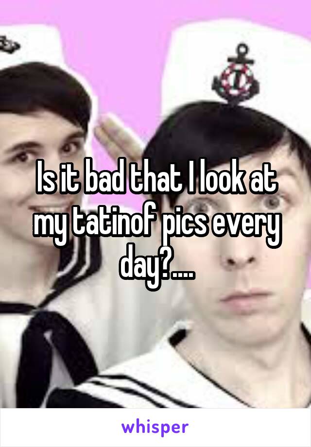 Is it bad that I look at my tatinof pics every day?....