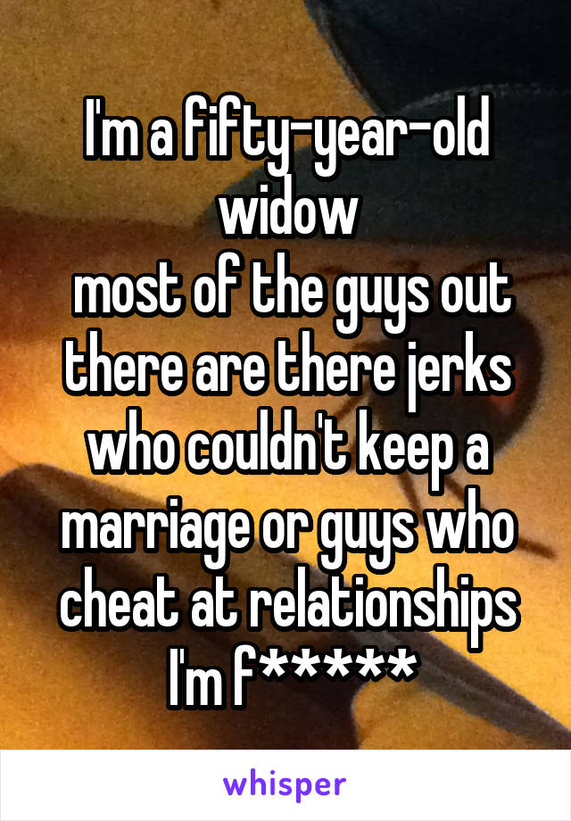 I'm a fifty-year-old widow
 most of the guys out there are there jerks who couldn't keep a marriage or guys who cheat at relationships
 I'm f*****