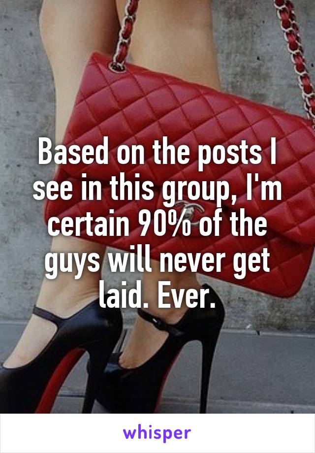 Based on the posts I see in this group, I'm certain 90% of the guys will never get laid. Ever.