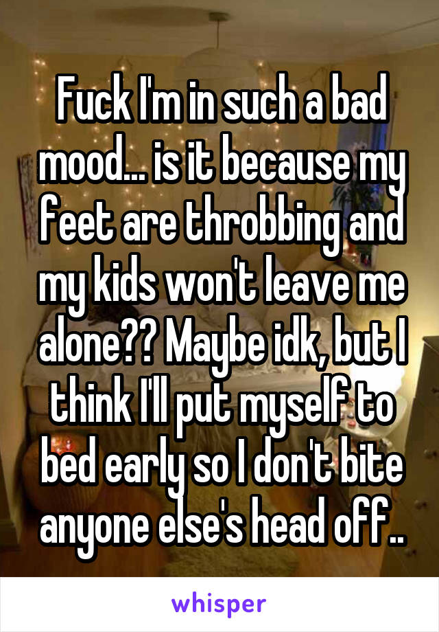 Fuck I'm in such a bad mood... is it because my feet are throbbing and my kids won't leave me alone?? Maybe idk, but I think I'll put myself to bed early so I don't bite anyone else's head off..