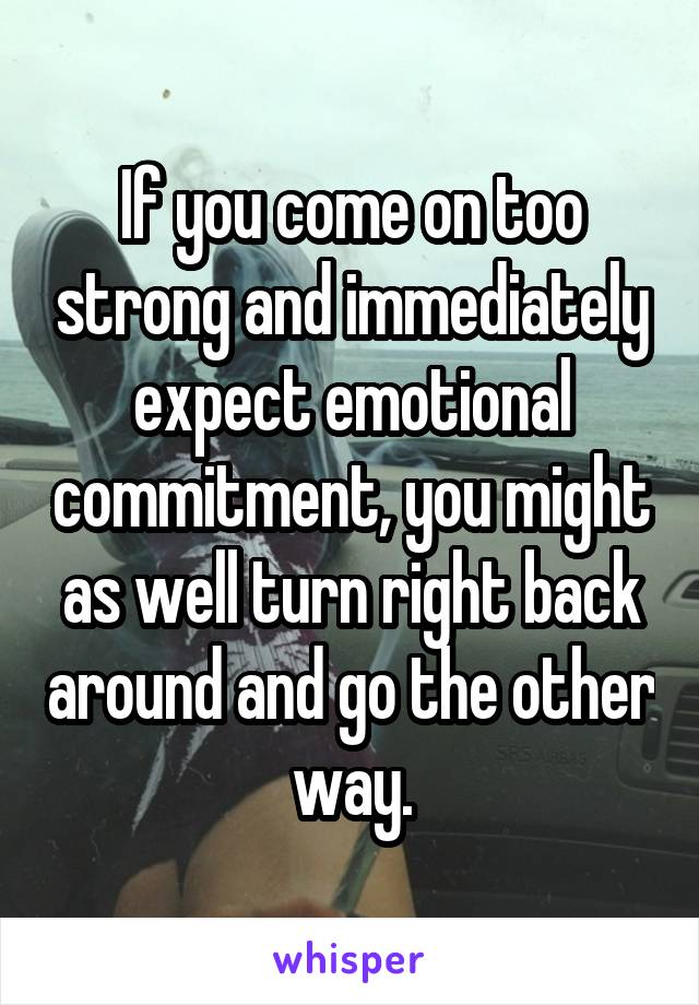 If you come on too strong and immediately expect emotional commitment, you might as well turn right back around and go the other way.