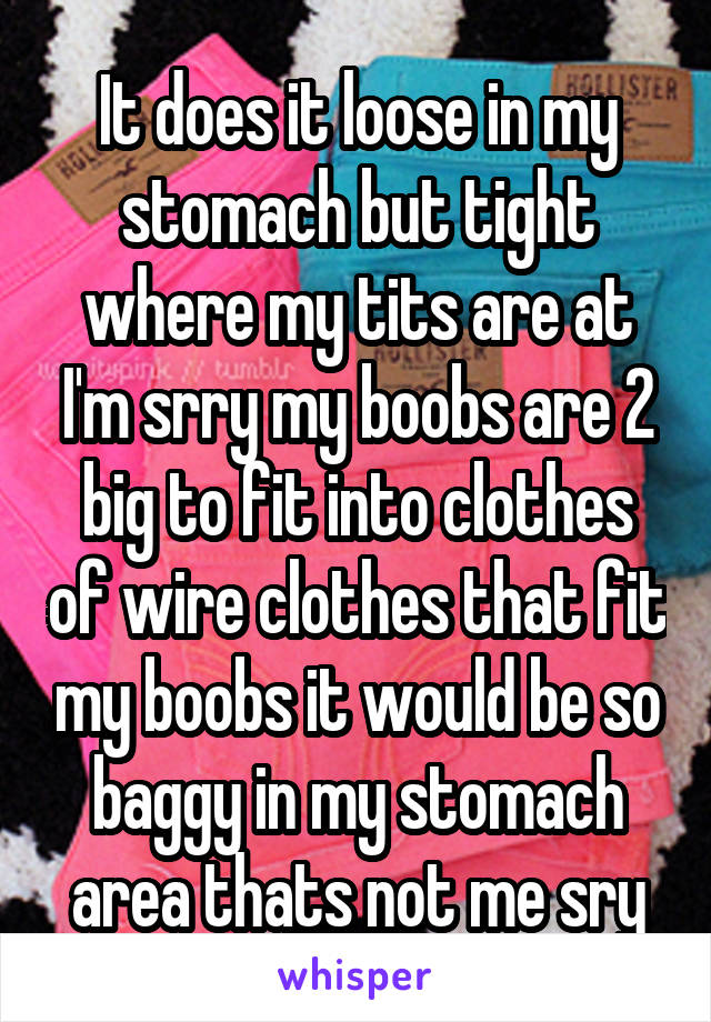 It does it loose in my stomach but tight where my tits are at I'm srry my boobs are 2 big to fit into clothes of wire clothes that fit my boobs it would be so baggy in my stomach area thats not me sry