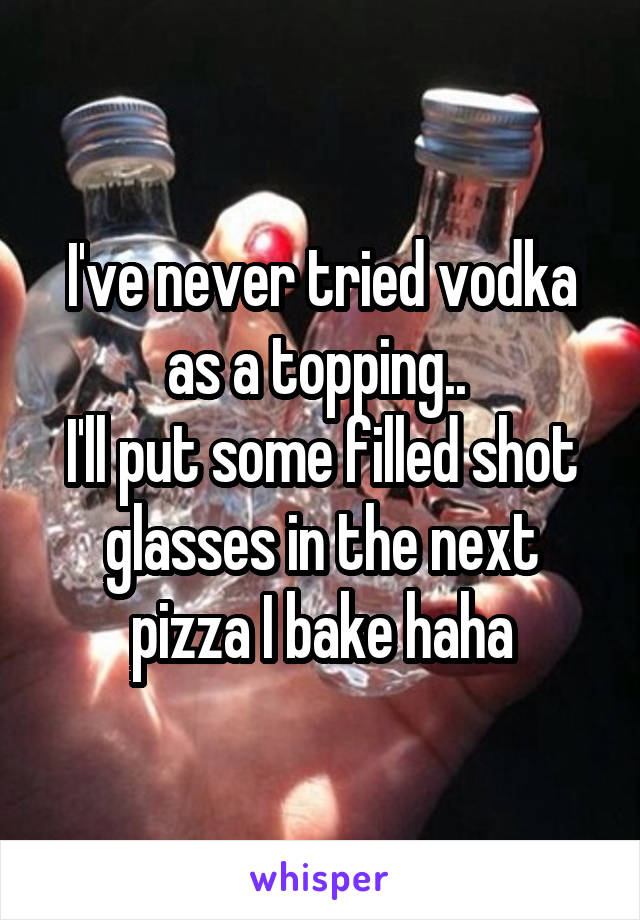 I've never tried vodka as a topping.. 
I'll put some filled shot glasses in the next pizza I bake haha