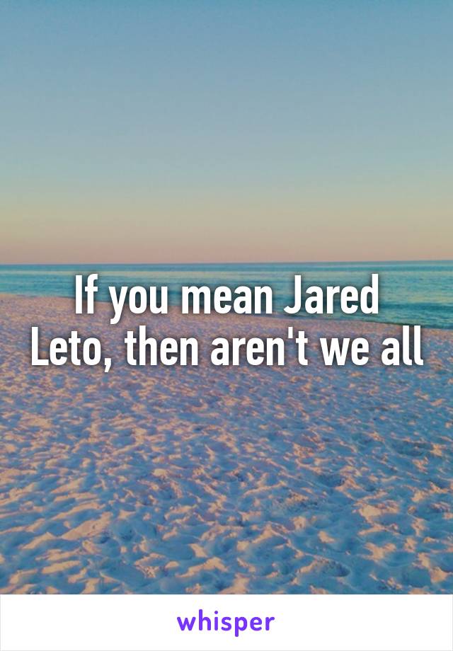 If you mean Jared Leto, then aren't we all