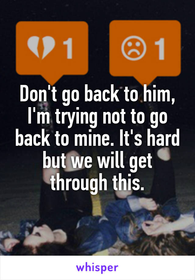 Don't go back to him, I'm trying not to go back to mine. It's hard but we will get through this.