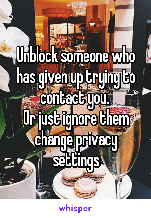 Unblock someone who has given up trying to contact you. 
Or just ignore them change privacy settings