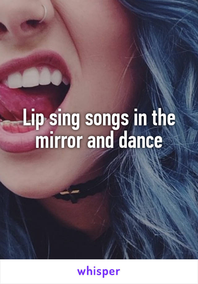 Lip sing songs in the mirror and dance
