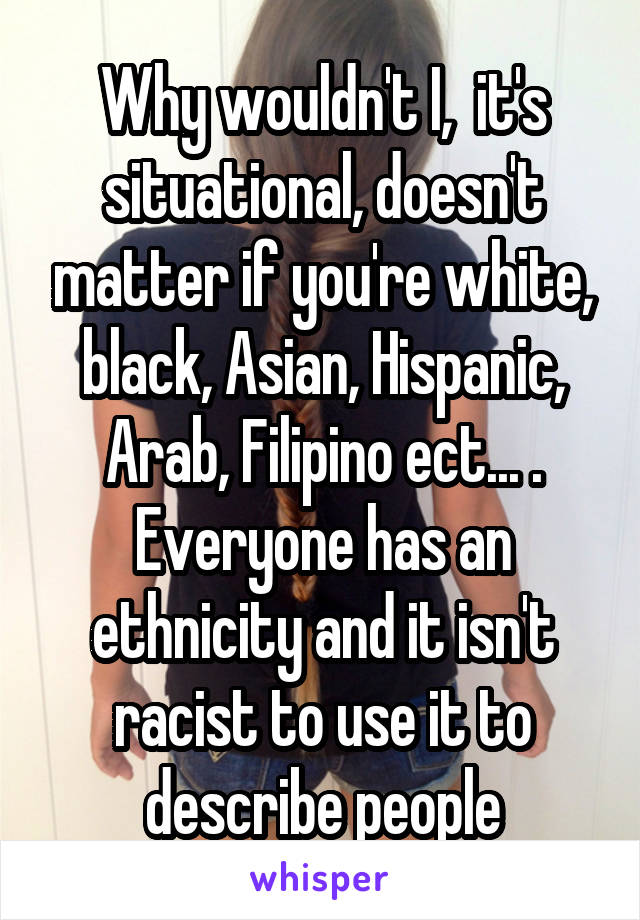 Why wouldn't I,  it's situational, doesn't matter if you're white, black, Asian, Hispanic, Arab, Filipino ect... . Everyone has an ethnicity and it isn't racist to use it to describe people