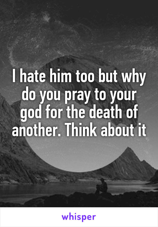 I hate him too but why do you pray to your god for the death of another. Think about it 