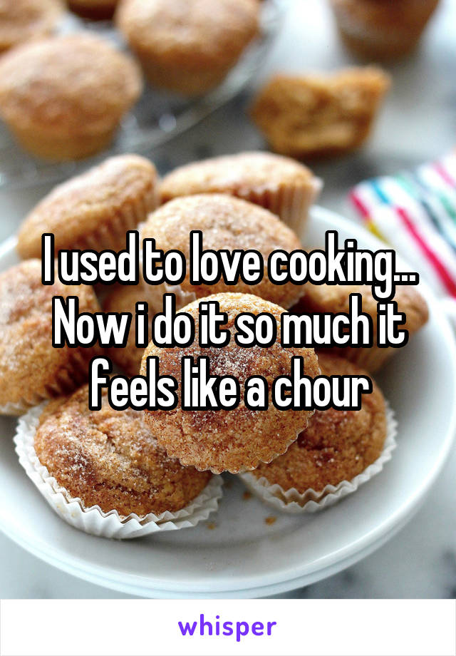 I used to love cooking... Now i do it so much it feels like a chour