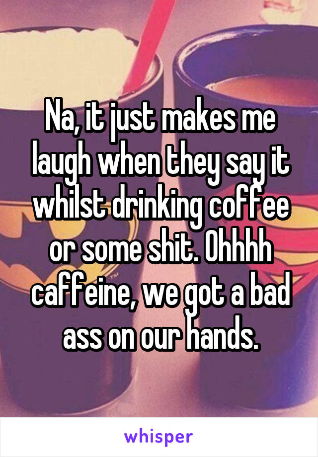 Na, it just makes me laugh when they say it whilst drinking coffee or some shit. Ohhhh caffeine, we got a bad ass on our hands.