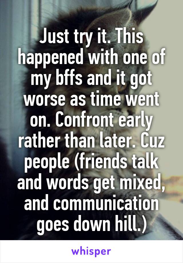 Just try it. This happened with one of my bffs and it got worse as time went on. Confront early rather than later. Cuz people (friends talk and words get mixed, and communication goes down hill.)