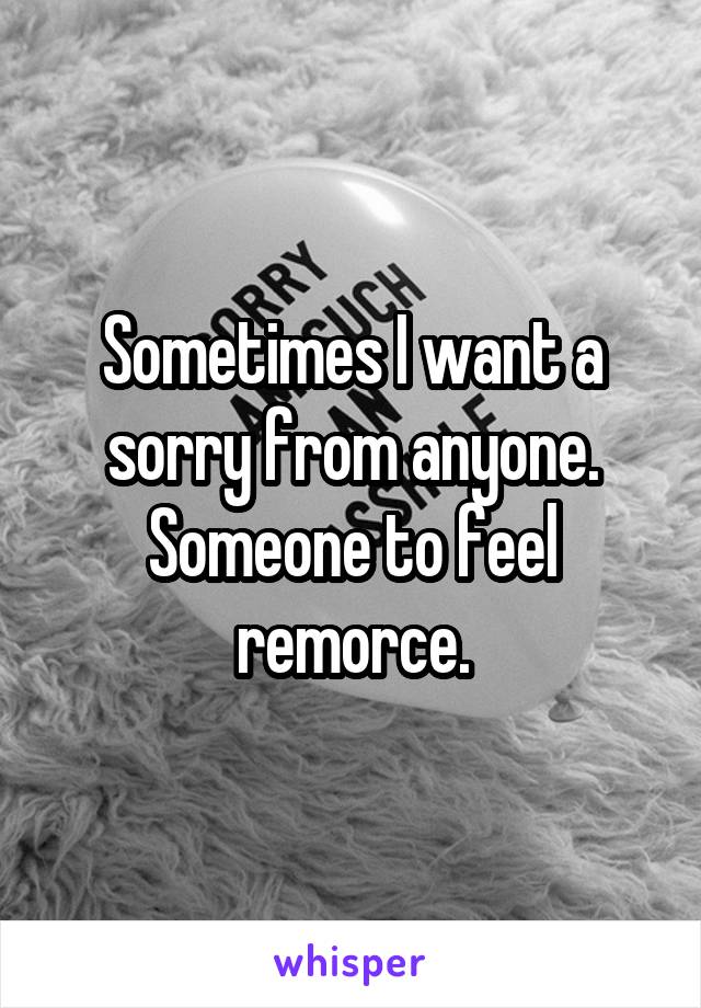 Sometimes I want a sorry from anyone. Someone to feel remorce.