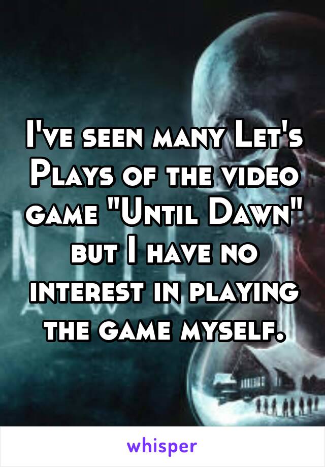 I've seen many Let's Plays of the video game "Until Dawn" but I have no interest in playing the game myself.