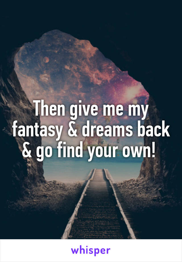 Then give me my fantasy & dreams back & go find your own! 