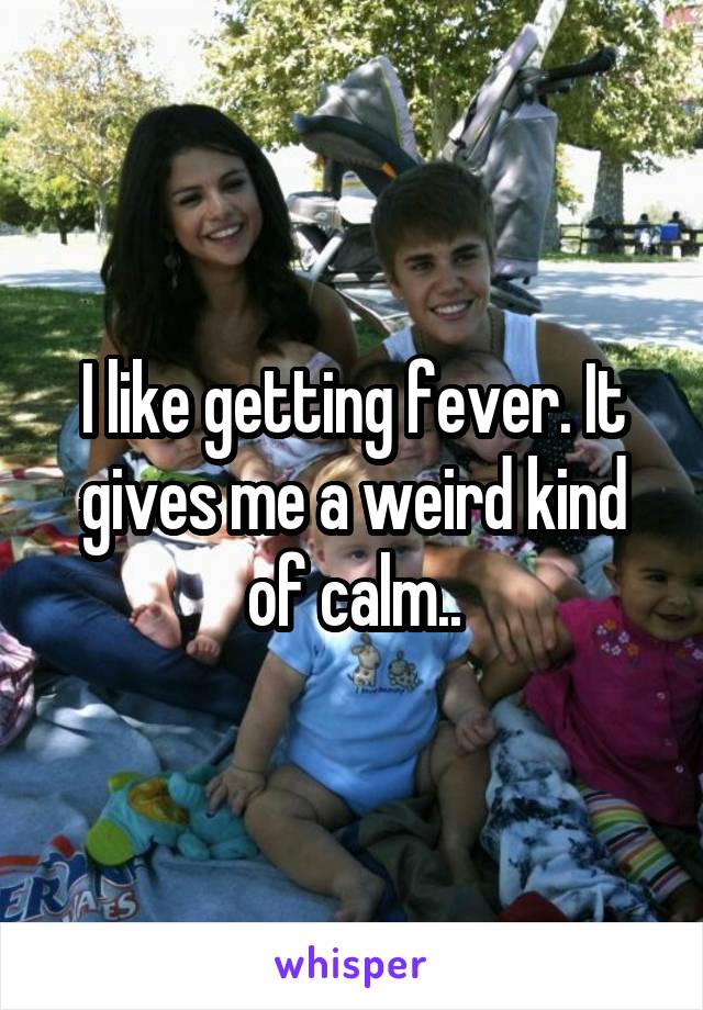 I like getting fever. It gives me a weird kind of calm..