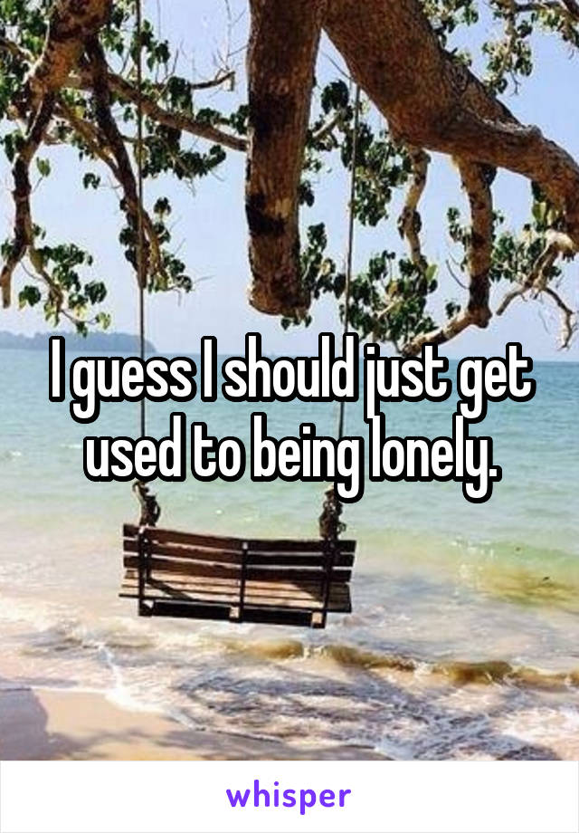 I guess I should just get used to being lonely.