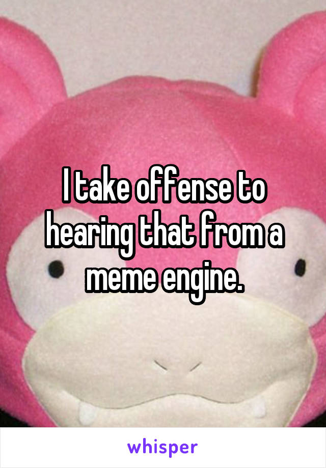 I take offense to hearing that from a meme engine.