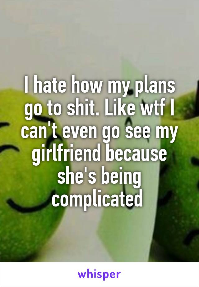 I hate how my plans go to shit. Like wtf I can't even go see my girlfriend because she's being complicated 