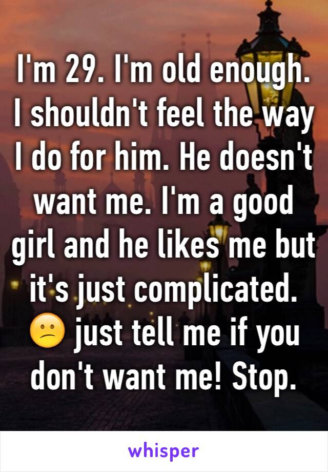 I'm 29. I'm old enough. I shouldn't feel the way I do for him. He doesn't want me. I'm a good girl and he likes me but it's just complicated. 😕 just tell me if you don't want me! Stop.