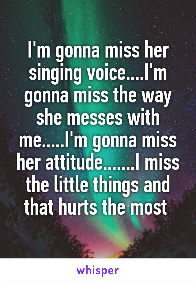 I'm gonna miss her singing voice....I'm gonna miss the way she messes with me.....I'm gonna miss her attitude.......I miss the little things and that hurts the most 
