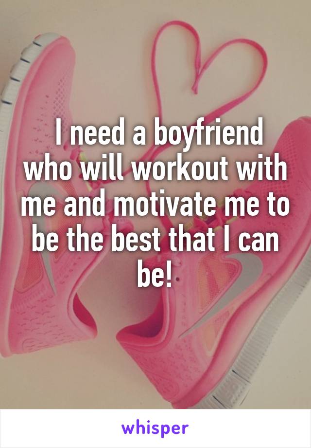  I need a boyfriend who will workout with me and motivate me to be the best that I can be!
