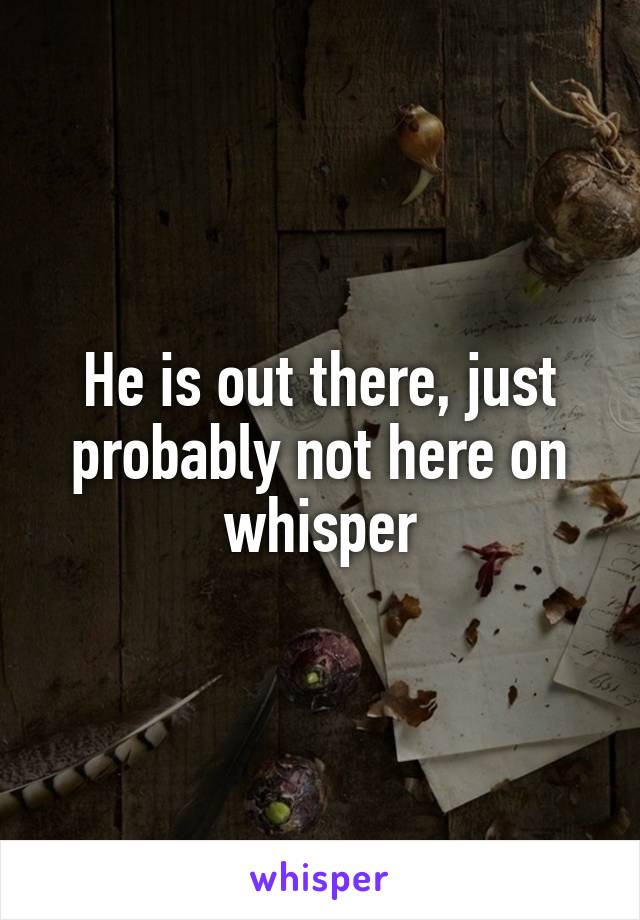 He is out there, just probably not here on whisper