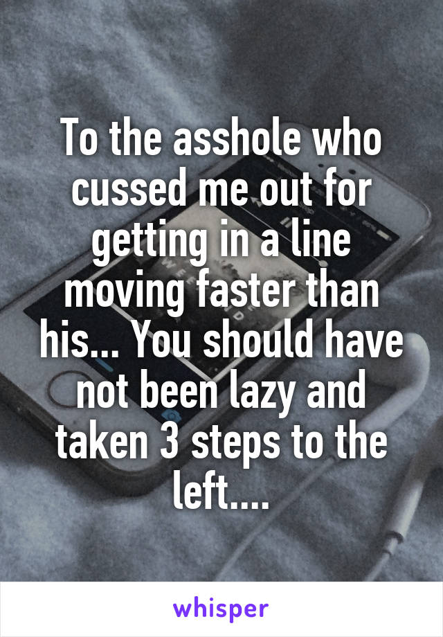 To the asshole who cussed me out for getting in a line moving faster than his... You should have not been lazy and taken 3 steps to the left....