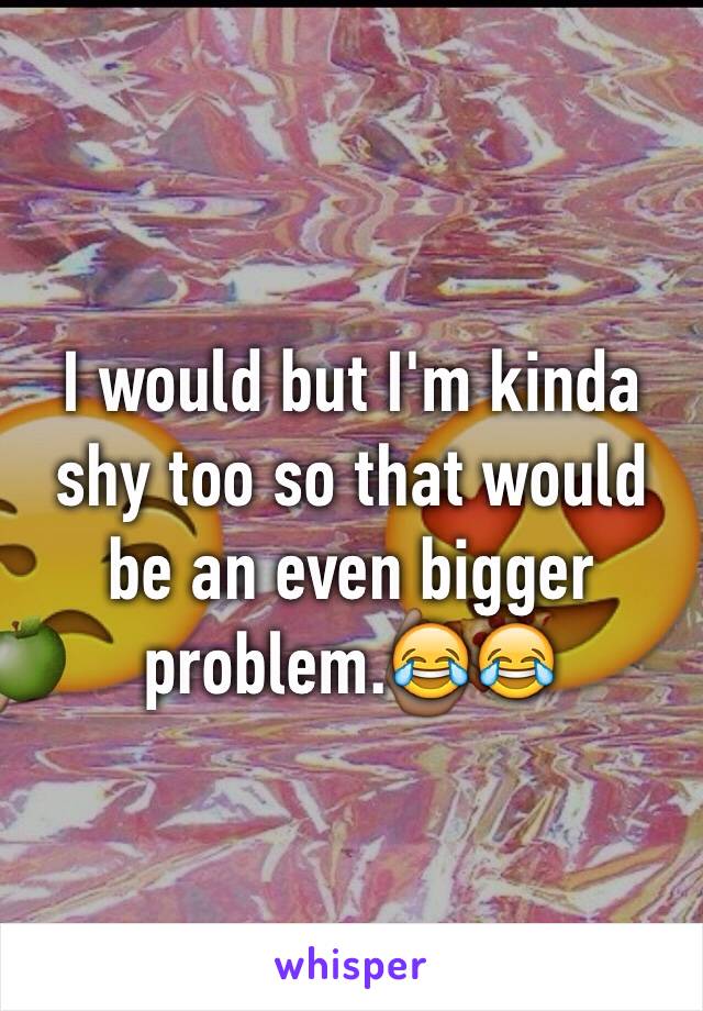 I would but I'm kinda shy too so that would be an even bigger problem.😂😂