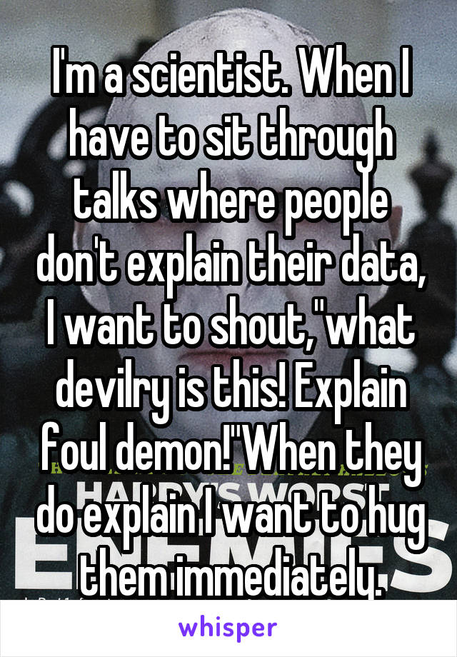 I'm a scientist. When I have to sit through talks where people don't explain their data, I want to shout,"what devilry is this! Explain foul demon!"When they do explain I want to hug them immediately.