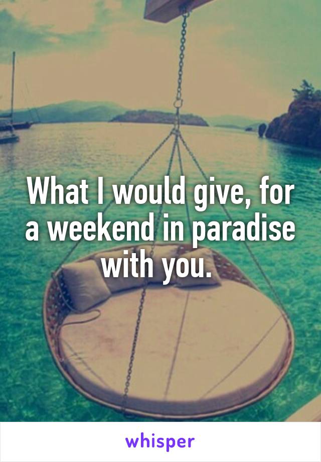 What I would give, for a weekend in paradise with you. 