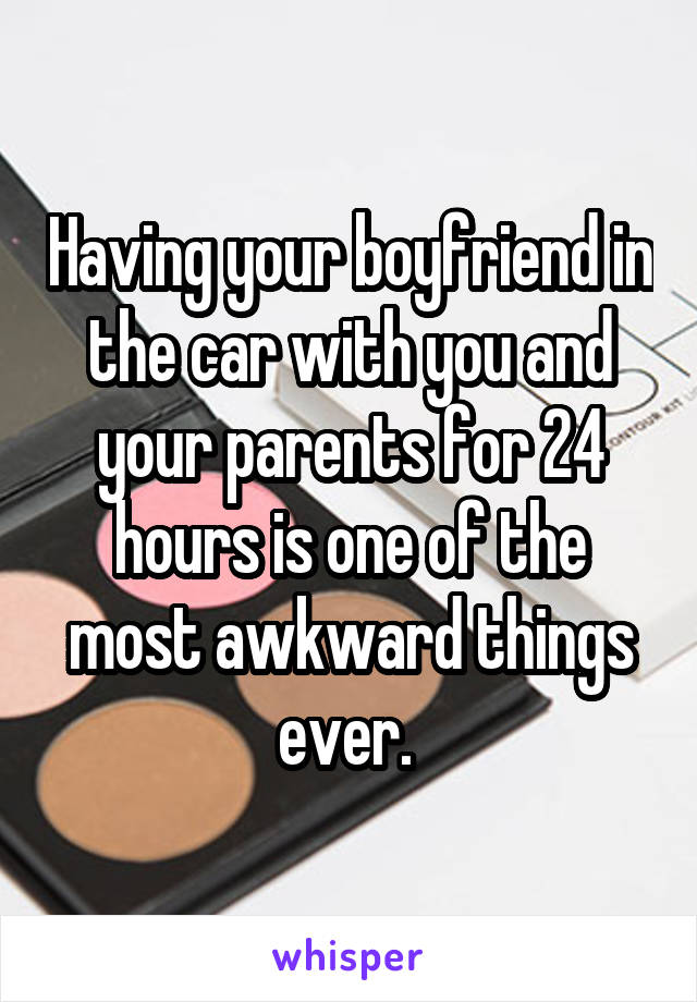 Having your boyfriend in the car with you and your parents for 24 hours is one of the most awkward things ever. 