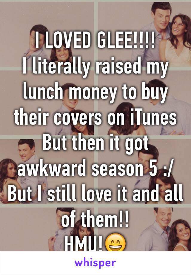 I LOVED GLEE!!!!
I literally raised my lunch money to buy their covers on iTunes 
But then it got awkward season 5 :/ 
But I still love it and all of them!!
HMU!😄