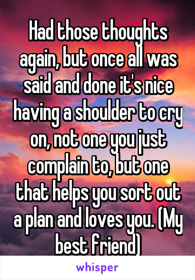 Had those thoughts again, but once all was said and done it's nice having a shoulder to cry on, not one you just complain to, but one that helps you sort out a plan and loves you. (My best friend)