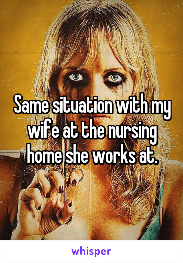 Same situation with my wife at the nursing home she works at.