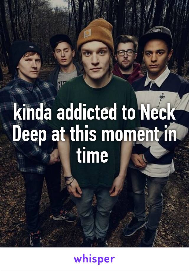 kinda addicted to Neck Deep at this moment in time 