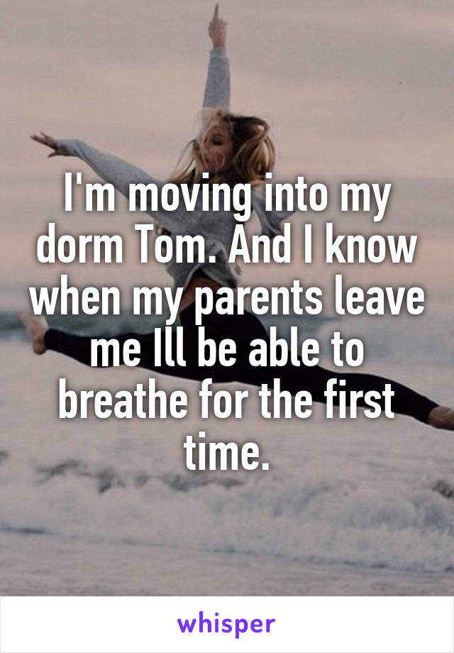 I'm moving into my dorm Tom. And I know when my parents leave me Ill be able to breathe for the first time.