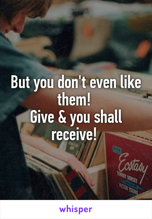 But you don't even like them! 
Give & you shall receive! 