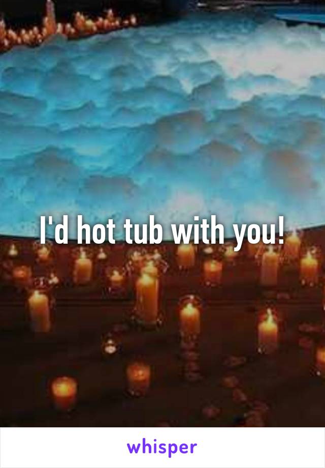 I'd hot tub with you!