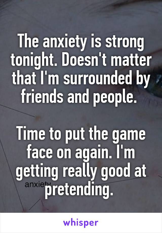 The anxiety is strong tonight. Doesn't matter that I'm surrounded by friends and people. 

Time to put the game face on again. I'm getting really good at pretending. 