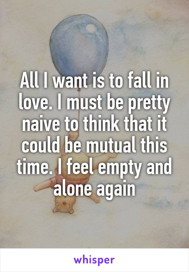 All I want is to fall in love. I must be pretty naive to think that it could be mutual this time. I feel empty and alone again