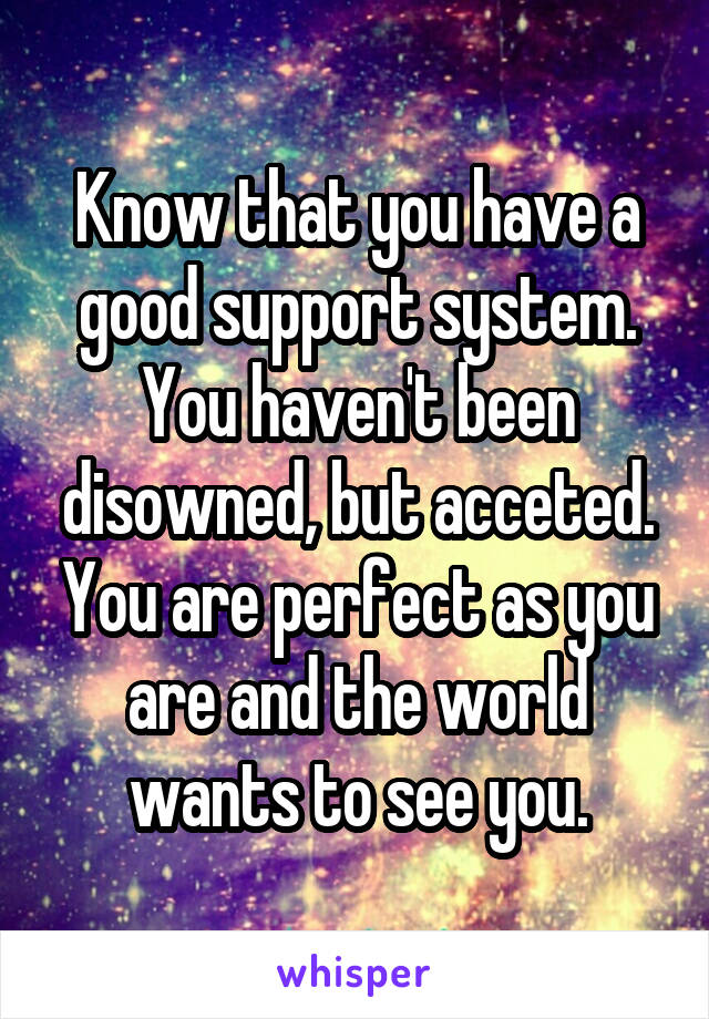 Know that you have a good support system. You haven't been disowned, but acceted. You are perfect as you are and the world wants to see you.